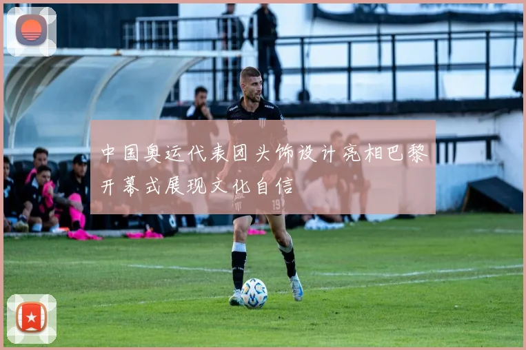 中国奥运代表团头饰设计亮相巴黎开幕式展现文化自信