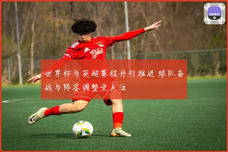 世界杯与英超赛程并行推进 球队备战与阵容调整受关注