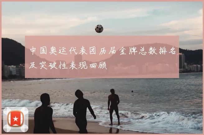 中国奥运代表团历届金牌总数排名及突破性表现回顾
