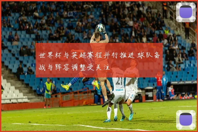 世界杯与英超赛程并行推进 球队备战与阵容调整受关注