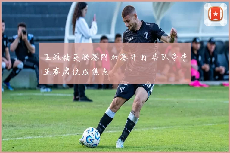 亚冠精英联赛附加赛开打 各队争夺正赛席位成焦点