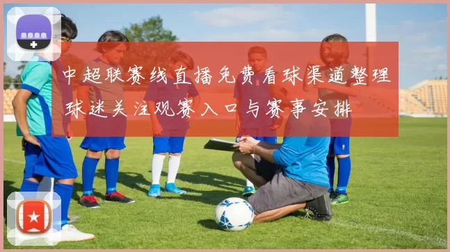 中超联赛线直播免费看球渠道整理 球迷关注观赛入口与赛事安排