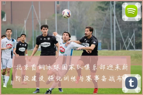 北京首钢冰球国家队俱乐部迎来新阶段建设 强化训练与赛事备战布局