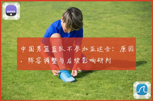 中国男篮蓝队不参加亚运会：原因、阵容调整与后续影响研判