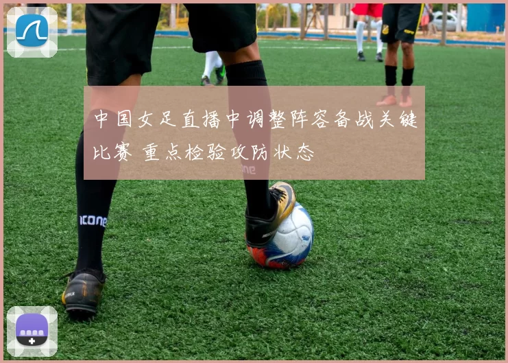 中国女足直播中调整阵容备战关键比赛 重点检验攻防状态