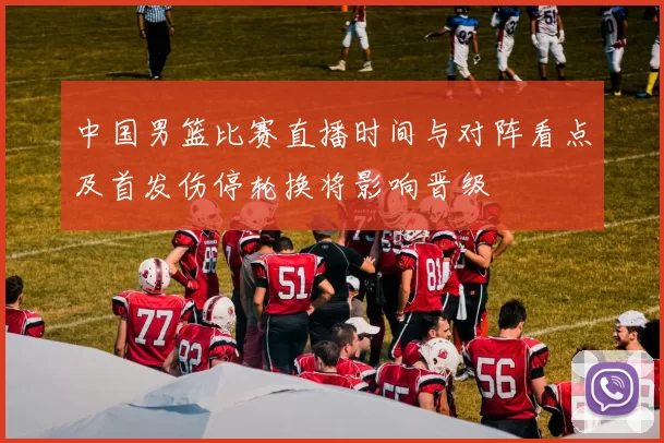 中国男篮比赛直播时间与对阵看点及首发伤停轮换将影响晋级