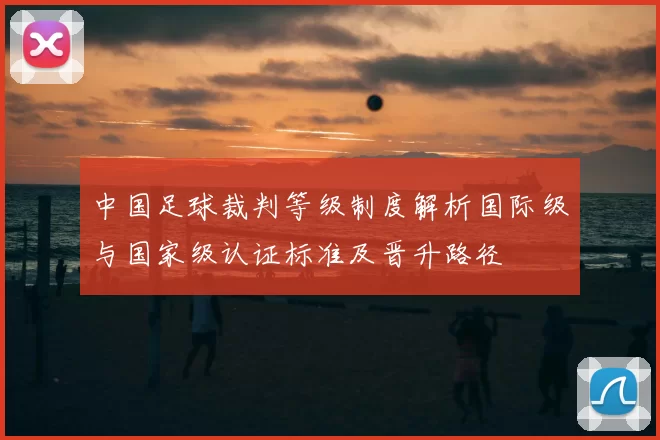 中国足球裁判等级制度解析国际级与国家级认证标准及晋升路径