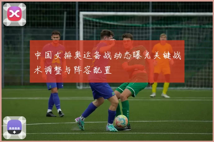 中国女排奥运备战动态曝光关键战术调整与阵容配置