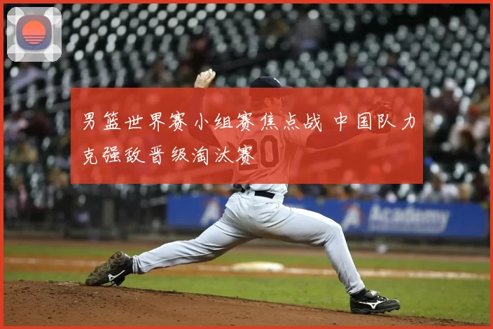 男篮世界赛小组赛焦点战 中国队力克强敌晋级淘汰赛