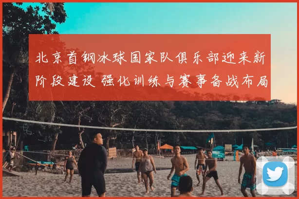 北京首钢冰球国家队俱乐部迎来新阶段建设 强化训练与赛事备战布局