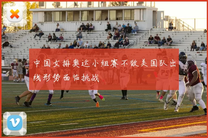 中国女排奥运小组赛不敌美国队出线形势面临挑战
