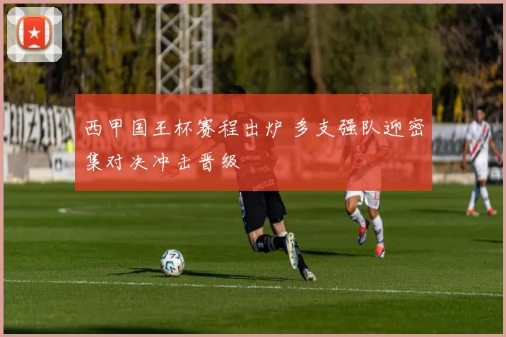 西甲国王杯赛程出炉 多支强队迎密集对决冲击晋级