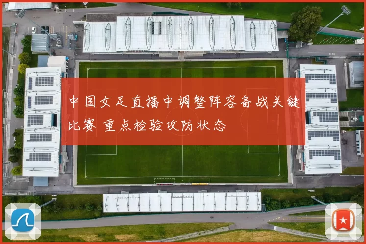中国女足直播中调整阵容备战关键比赛 重点检验攻防状态