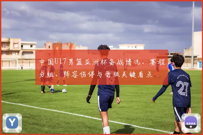 中国U17男篮亚洲杯备战情况、赛程分组、阵容伤停与晋级关键看点