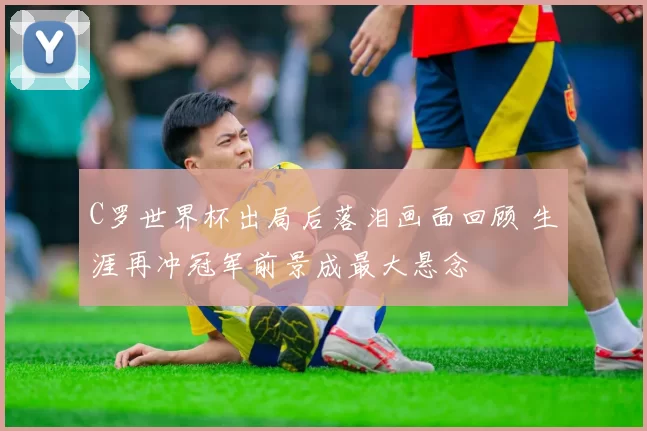 C罗世界杯出局后落泪画面回顾 生涯再冲冠军前景成最大悬念
