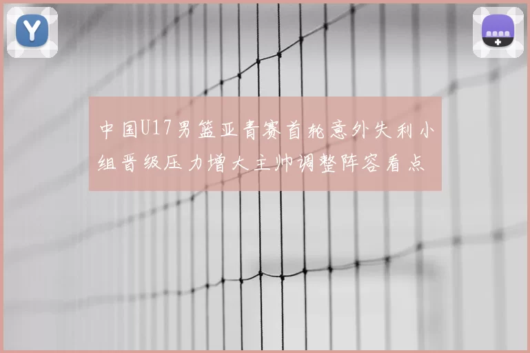中国U17男篮亚青赛首轮意外失利小组晋级压力增大主帅调整阵容看点