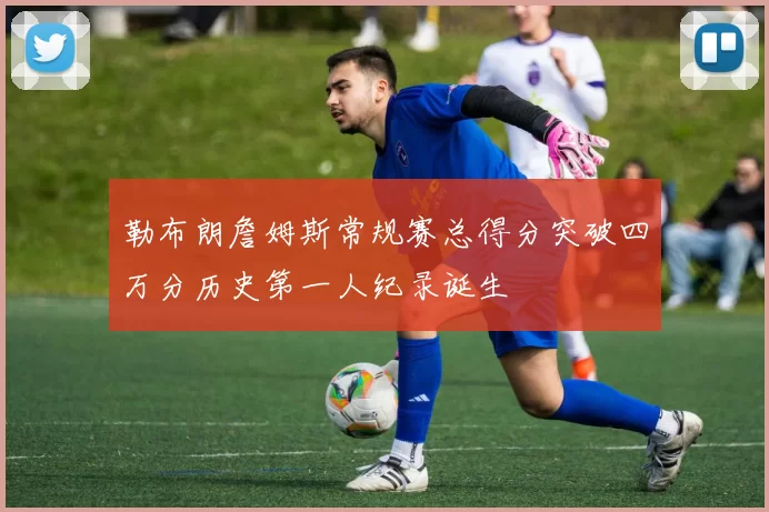 勒布朗詹姆斯常规赛总得分突破四万分历史第一人纪录诞生