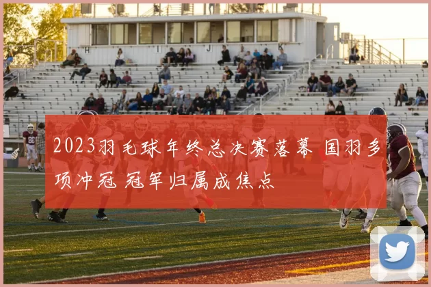 2023羽毛球年终总决赛落幕 国羽多项冲冠 冠军归属成焦点