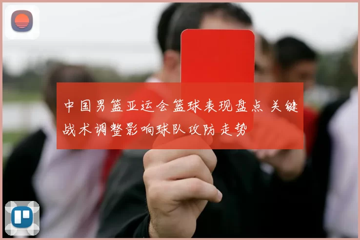 中国男篮亚运会篮球表现盘点 关键战术调整影响球队攻防走势