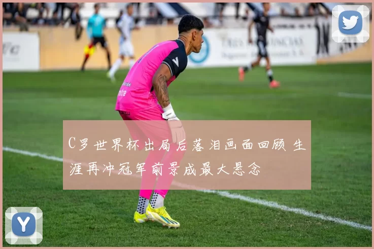 C罗世界杯出局后落泪画面回顾 生涯再冲冠军前景成最大悬念