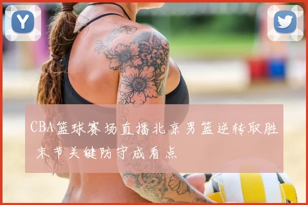 CBA篮球赛场直播北京男篮逆转取胜 末节关键防守成看点