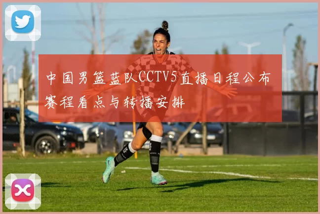中国男篮蓝队CCTV5直播日程公布 赛程看点与转播安排