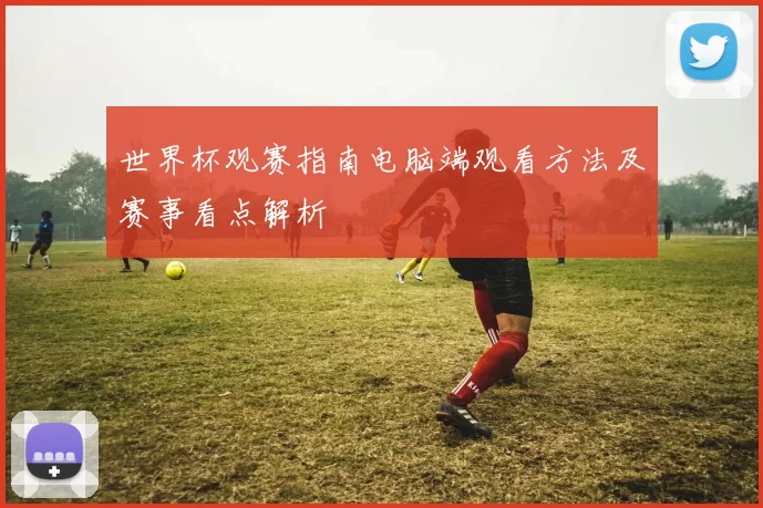 世界杯观赛指南电脑端观看方法及赛事看点解析
