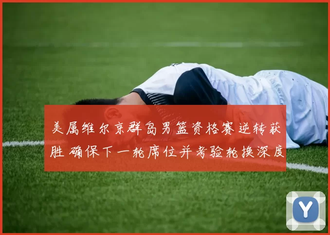 美属维尔京群岛男篮资格赛逆转获胜 确保下一轮席位并考验轮换深度