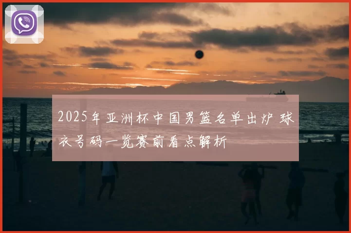 2025年亚洲杯中国男篮名单出炉 球衣号码一览赛前看点解析