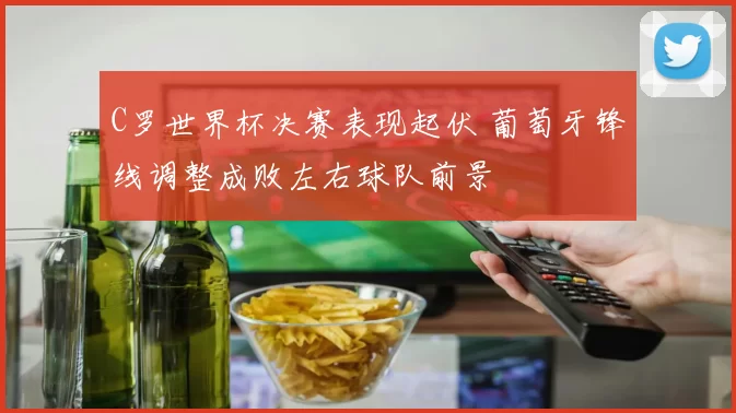 C罗世界杯决赛表现起伏 葡萄牙锋线调整成败左右球队前景