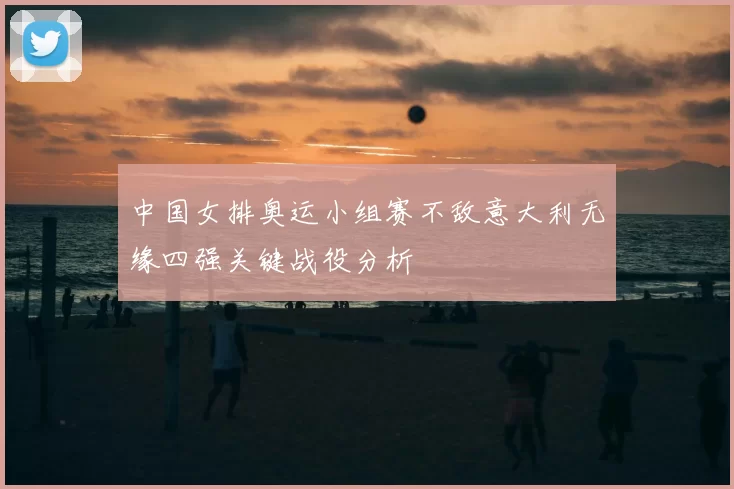 中国女排奥运小组赛不敌意大利无缘四强关键战役分析
