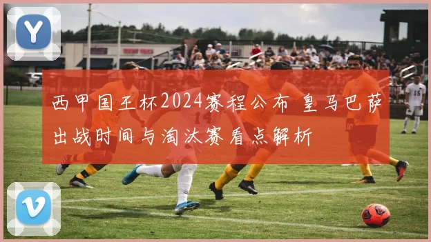 西甲国王杯2024赛程公布 皇马巴萨出战时间与淘汰赛看点解析
