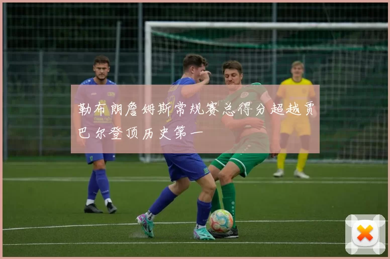 勒布朗詹姆斯常规赛总得分超越贾巴尔登顶历史第一