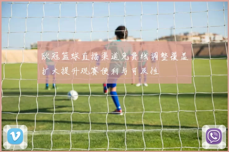 欧冠篮球直播渠道免费线调整覆盖扩大提升观赛便利与可及性