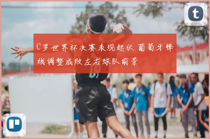 C罗世界杯决赛表现起伏 葡萄牙锋线调整成败左右球队前景