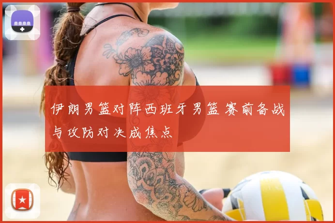 伊朗男篮对阵西班牙男篮 赛前备战与攻防对决成焦点