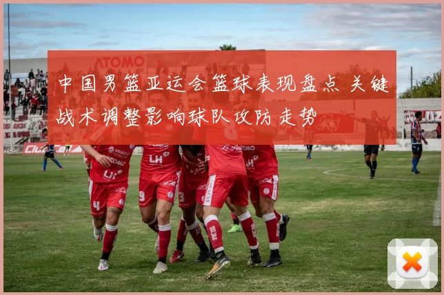 中国男篮亚运会篮球表现盘点 关键战术调整影响球队攻防走势