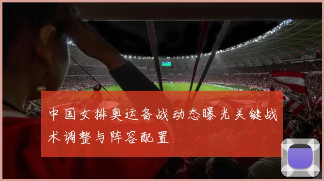 中国女排奥运备战动态曝光关键战术调整与阵容配置