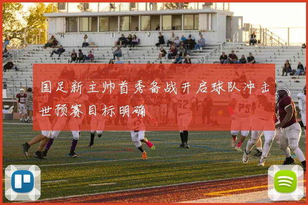 国足新主帅首秀备战开启球队冲击世预赛目标明确