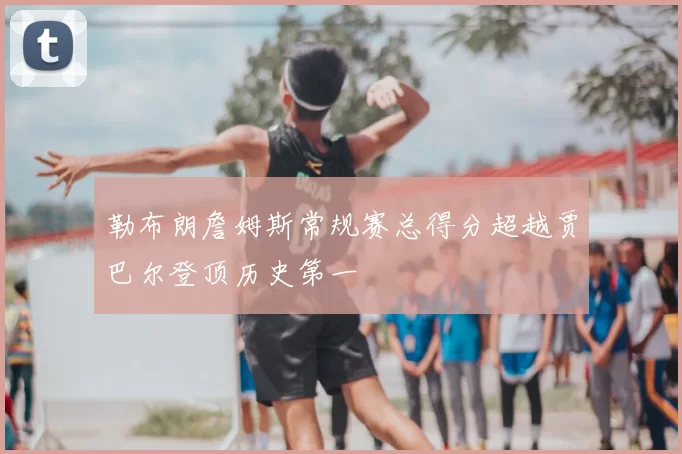 勒布朗詹姆斯常规赛总得分超越贾巴尔登顶历史第一