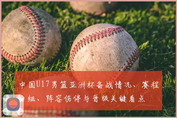 中国U17男篮亚洲杯备战情况、赛程分组、阵容伤停与晋级关键看点