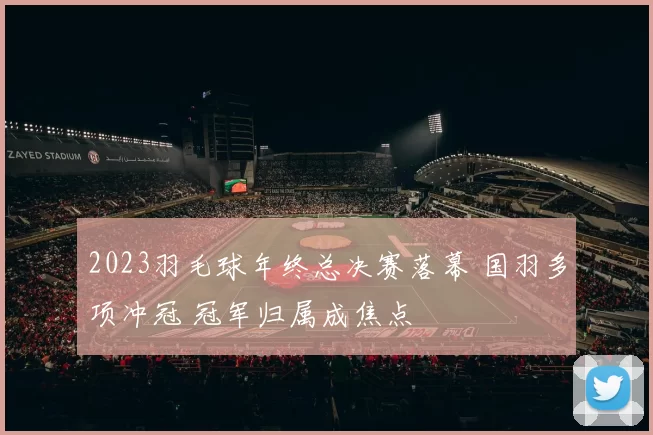 2023羽毛球年终总决赛落幕 国羽多项冲冠 冠军归属成焦点